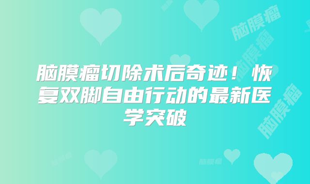 脑膜瘤切除术后奇迹！恢复双脚自由行动的最新医学突破