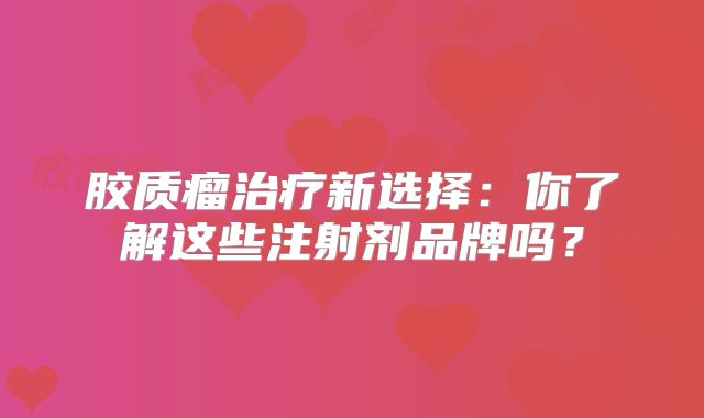 胶质瘤治疗新选择：你了解这些注射剂品牌吗？