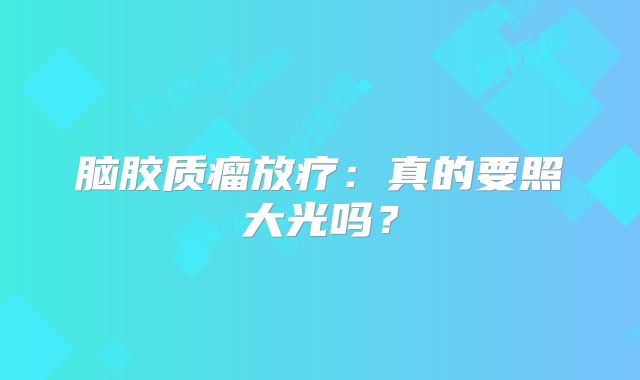 脑胶质瘤放疗：真的要照大光吗？