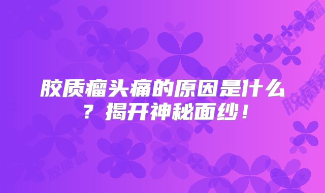 胶质瘤头痛的原因是什么？揭开神秘面纱！