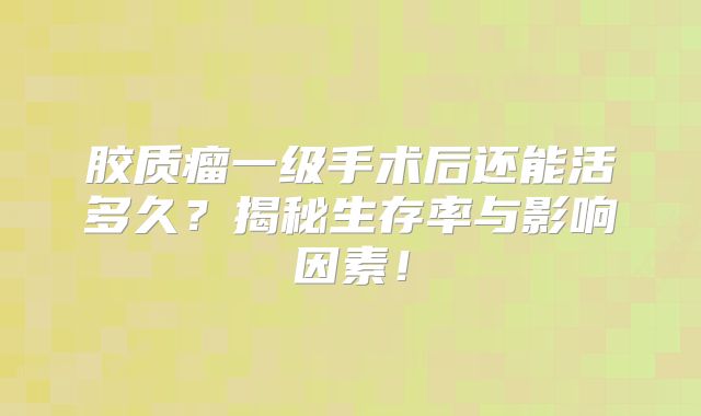 胶质瘤一级手术后还能活多久？揭秘生存率与影响因素！