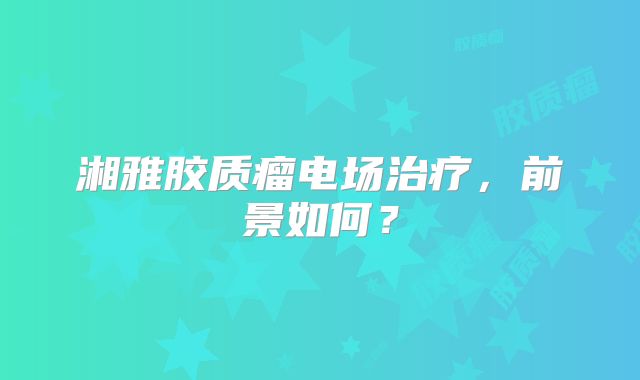 湘雅胶质瘤电场治疗，前景如何？