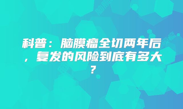 科普：脑膜瘤全切两年后，复发的风险到底有多大？