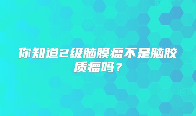 你知道2级脑膜瘤不是脑胶质瘤吗？