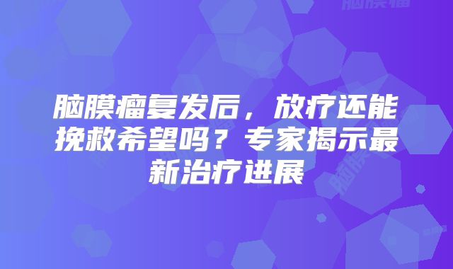 脑膜瘤复发后，放疗还能挽救希望吗？专家揭示最新治疗进展