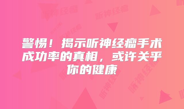 警惕！揭示听神经瘤手术成功率的真相，或许关乎你的健康