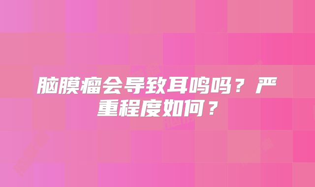 脑膜瘤会导致耳鸣吗？严重程度如何？