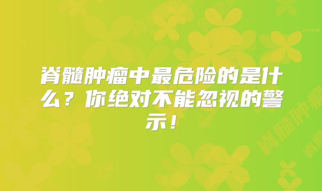 脊髓肿瘤中最危险的是什么？你绝对不能忽视的警示！