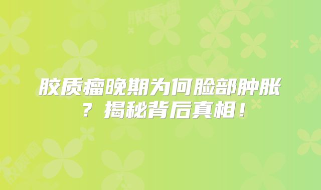 胶质瘤晚期为何脸部肿胀？揭秘背后真相！