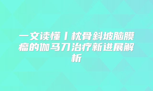 一文读懂丨枕骨斜坡脑膜瘤的伽马刀治疗新进展解析