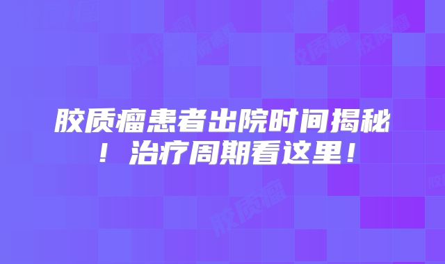 胶质瘤患者出院时间揭秘！治疗周期看这里！