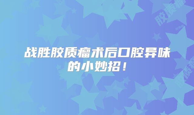 战胜胶质瘤术后口腔异味的小妙招！