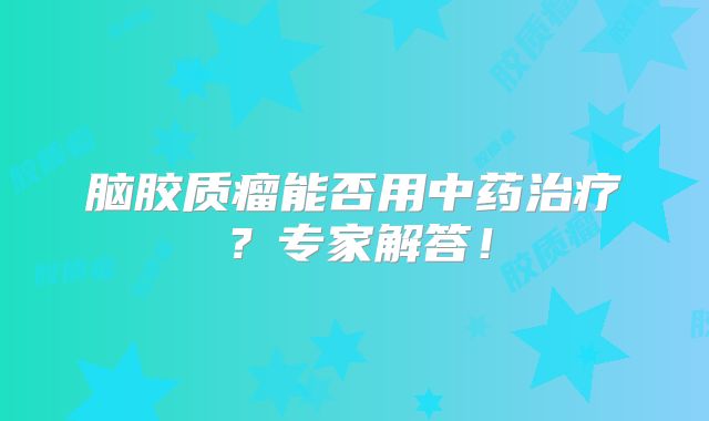 脑胶质瘤能否用中药治疗？专家解答！