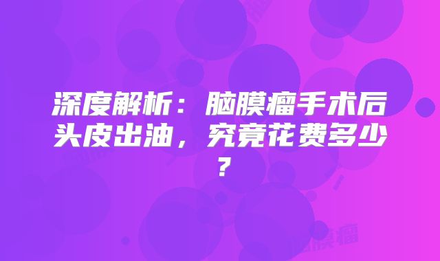 深度解析：脑膜瘤手术后头皮出油，究竟花费多少？