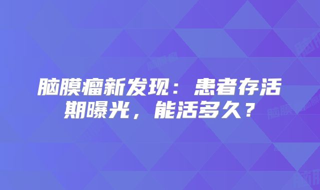 脑膜瘤新发现：患者存活期曝光，能活多久？