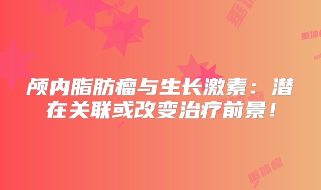 颅内脂肪瘤与生长激素：潜在关联或改变治疗前景！