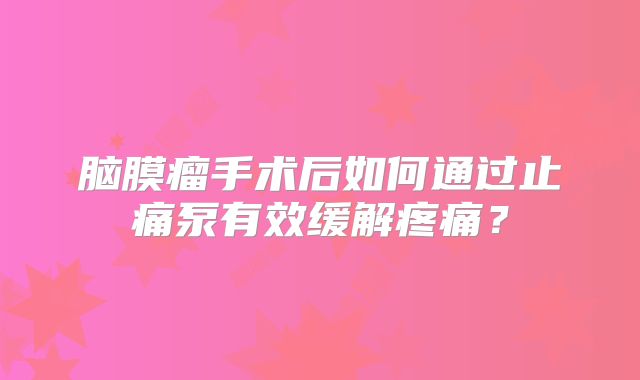 脑膜瘤手术后如何通过止痛泵有效缓解疼痛？