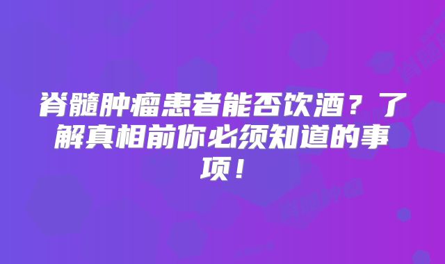 脊髓肿瘤患者能否饮酒？了解真相前你必须知道的事项！