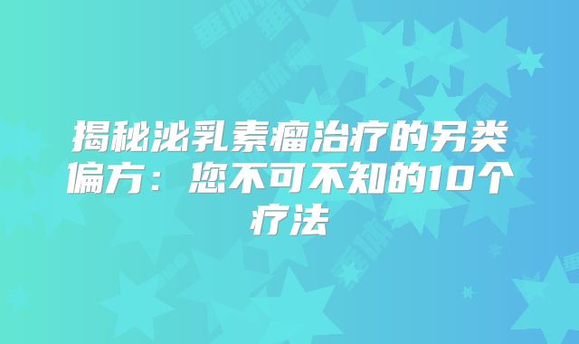 揭秘泌乳素瘤治疗的另类偏方：您不可不知的10个疗法