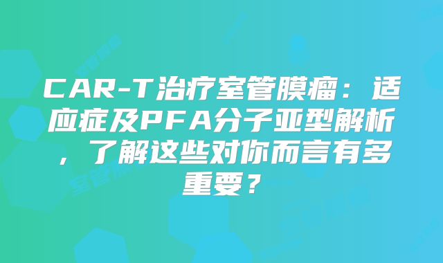 CAR-T治疗室管膜瘤：适应症及PFA分子亚型解析，了解这些对你而言有多重要？