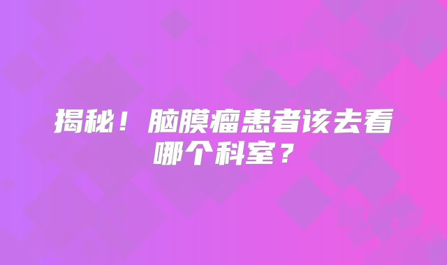 揭秘！脑膜瘤患者该去看哪个科室？