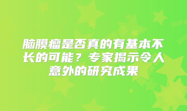 脑膜瘤是否真的有基本不长的可能？专家揭示令人意外的研究成果