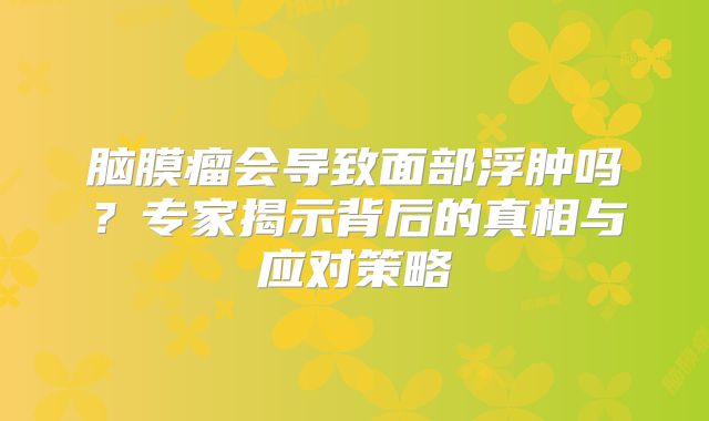 脑膜瘤会导致面部浮肿吗？专家揭示背后的真相与应对策略