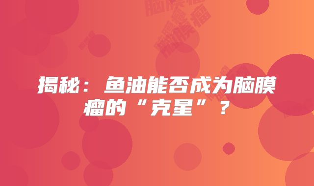 揭秘：鱼油能否成为脑膜瘤的“克星”？