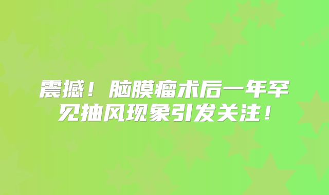 震撼！脑膜瘤术后一年罕见抽风现象引发关注！
