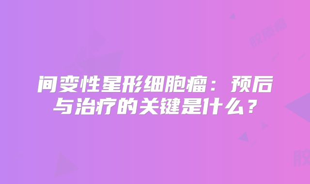 间变性星形细胞瘤：预后与治疗的关键是什么？