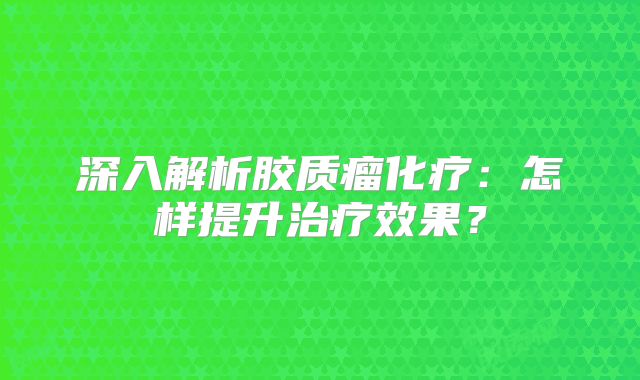 深入解析胶质瘤化疗：怎样提升治疗效果？