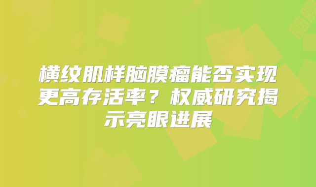 横纹肌样脑膜瘤能否实现更高存活率？权威研究揭示亮眼进展
