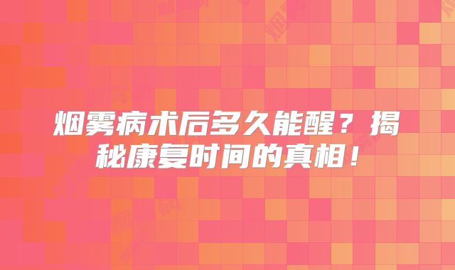 烟雾病术后多久能醒？揭秘康复时间的真相！