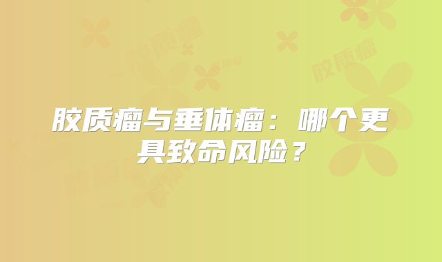 胶质瘤与垂体瘤：哪个更具致命风险？