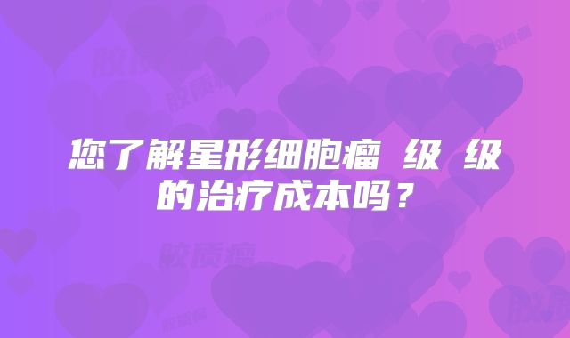 您了解星形细胞瘤Ⅲ级Ⅳ级的治疗成本吗？