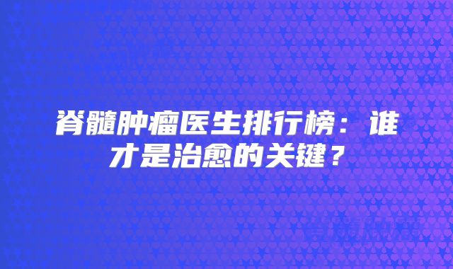 脊髓肿瘤医生排行榜：谁才是治愈的关键？