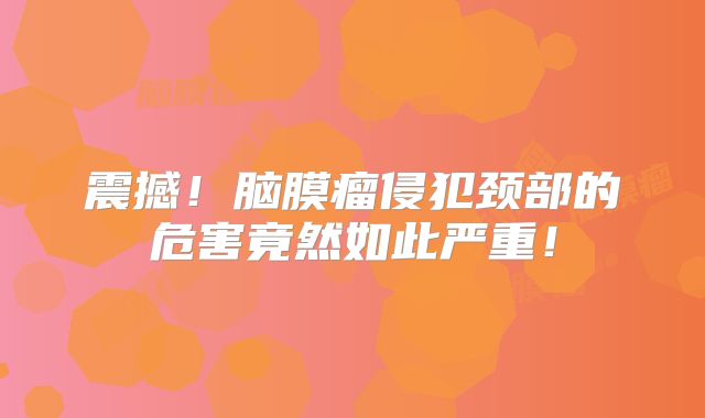 震撼！脑膜瘤侵犯颈部的危害竟然如此严重！