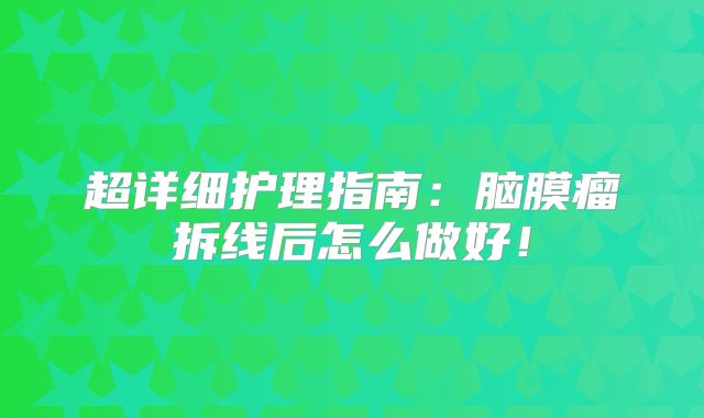 超详细护理指南：脑膜瘤拆线后怎么做好！