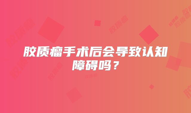 胶质瘤手术后会导致认知障碍吗？