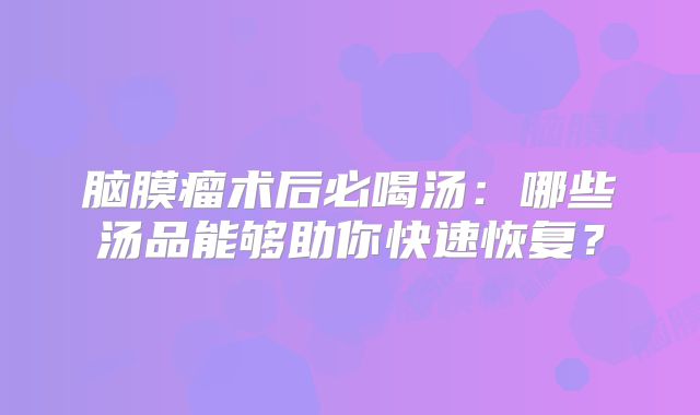 脑膜瘤术后必喝汤：哪些汤品能够助你快速恢复？