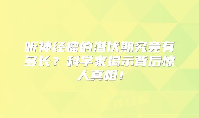 听神经瘤的潜伏期究竟有多长？科学家揭示背后惊人真相！