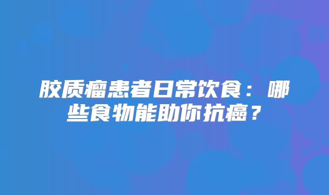 胶质瘤患者日常饮食：哪些食物能助你抗癌？