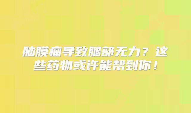 脑膜瘤导致腿部无力？这些药物或许能帮到你！