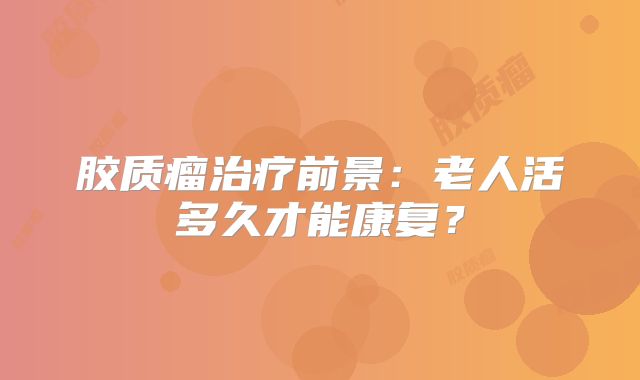 胶质瘤治疗前景：老人活多久才能康复？