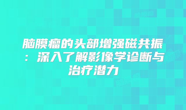 脑膜瘤的头部增强磁共振：深入了解影像学诊断与治疗潜力