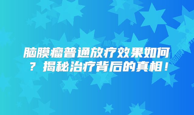 脑膜瘤普通放疗效果如何？揭秘治疗背后的真相！