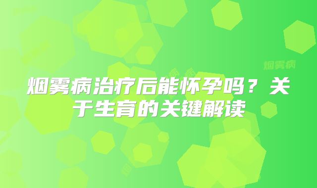 烟雾病治疗后能怀孕吗？关于生育的关键解读