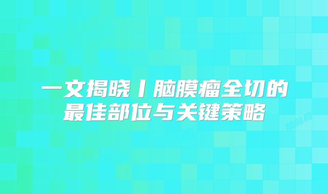 一文揭晓丨脑膜瘤全切的最佳部位与关键策略