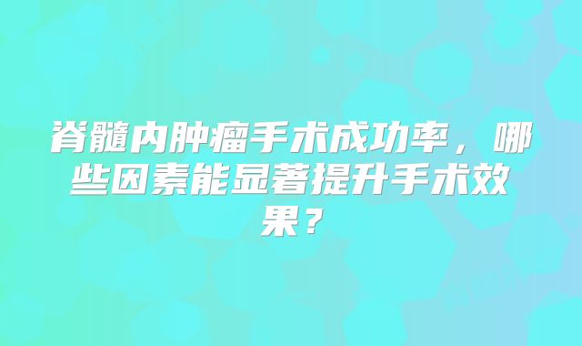 脊髓内肿瘤手术成功率，哪些因素能显著提升手术效果？
