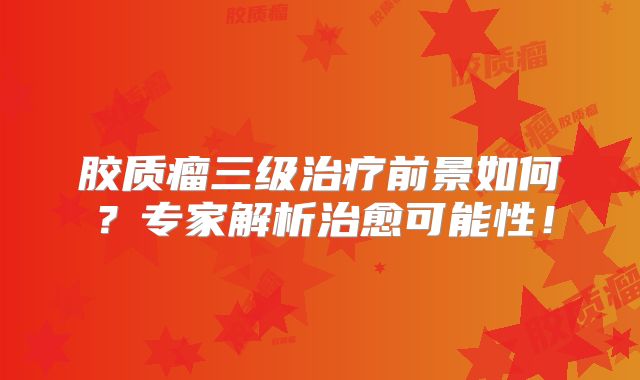 胶质瘤三级治疗前景如何？专家解析治愈可能性！